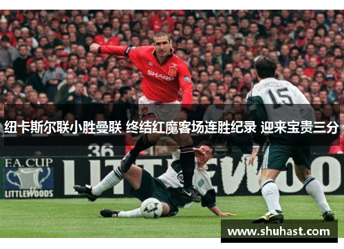 纽卡斯尔联小胜曼联 终结红魔客场连胜纪录 迎来宝贵三分